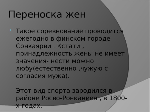 Переноска жен Такое соревнование проводится ежегодно в финском городе Сонкаярви . Кстати , принадлежность жены не имеет значения- нести можно любу(естественно ,чужую с согласия мужа).   Этот вид спорта зародился в районе Росво-Ронканиен , в 1800-х годах. 