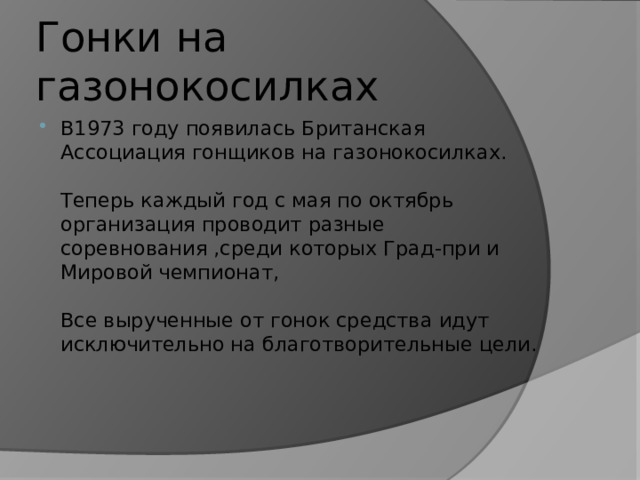 Гонки на газонокосилках В1973 году появилась Британская Ассоциация гонщиков на газонокосилках.   Теперь каждый год с мая по октябрь организация проводит разные соревнования ,среди которых Град-при и Мировой чемпионат,   Все вырученные от гонок средства идут исключительно на благотворительные цели.    