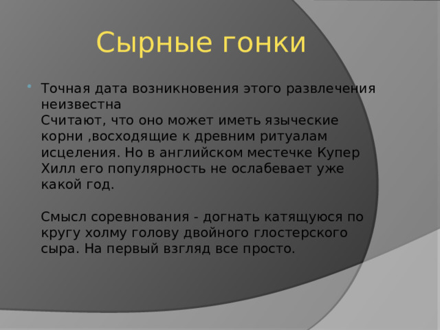 Сырные гонки Точная дата возникновения этого развлечения неизвестна  Считают, что оно может иметь языческие корни ,восходящие к древним ритуалам исцеления. Но в английском местечке Купер Хилл его популярность не ослабевает уже какой год.   Смысл соревнования - догнать катящуюся по кругу холму голову двойного глостерского сыра. На первый взгляд все просто.    