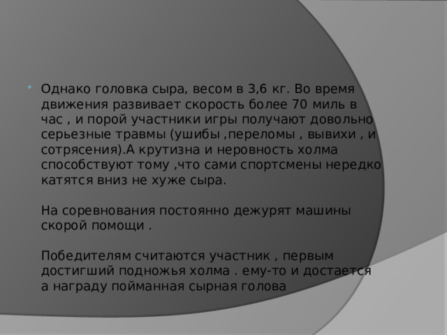 Однако головка сыра, весом в 3,6 кг. Во время движения развивает скорость более 70 миль в час , и порой участники игры получают довольно серьезные травмы (ушибы ,переломы , вывихи , и сотрясения).А крутизна и неровность холма способствуют тому ,что сами спортсмены нередко катятся вниз не хуже сыра.   На соревнования постоянно дежурят машины скорой помощи .   Победителям считаются участник , первым достигший подножья холма . ему-то и достается а награду пойманная сырная голова 
