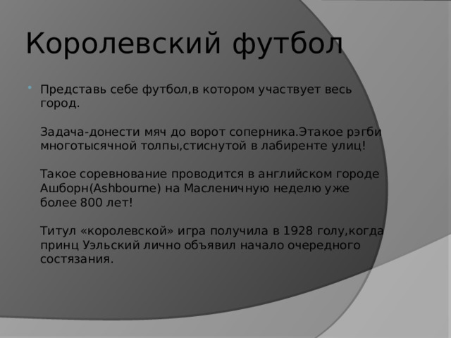 Королевский футбол Представь себе футбол,в котором участвует весь город.   Задача-донести мяч до ворот соперника.Этакое рэгби многотысячной толпы,стиснутой в лабиренте улиц!   Такое соревнование проводится в английском городе Ашборн(Ashbourne) на Масленичную неделю уже более 800 лет!   Титул «королевской» игра получила в 1928 голу,когда принц Уэльский лично объявил начало очередного состязания.    