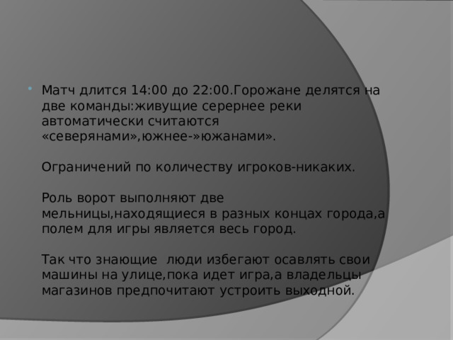 Матч длится 14:00 до 22:00.Горожане делятся на две команды:живущие серернее реки автоматически считаются «северянами»,южнее-»южанами».   Ограничений по количеству игроков-никаких.   Роль ворот выполняют две мельницы,находящиеся в разных концах города,а полем для игры является весь город.   Так что знающие люди избегают осавлять свои машины на улице,пока идет игра,а владельцы магазинов предпочитают устроить выходной. 