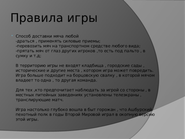 Правила игры Способ доставки мяча любой  -драться , применять силовые приемы;  -перевозить мяч на транспортном средстве любого вида;  -прятать мяч от глаз других игроков ,то есть под пальто , в сумку и т.д;   В территорию игры не входят кладбища , городские сады , исторические и другие места , котором игра может повредить.  Игра больше подходит на борцовскую свалку , в которой мячом владеет то одна , то другая команда.   Для тех ,кто предпочитает наблюдать за игрой со стороны , в местных питейных заведениях установлены телеэкраны , транслирующие матч.   Игра настолько глубоко вошла в быт горожан , что Ашбурский пехотный полк в годы Второй Мировой играл в окопную версию этой игры. 