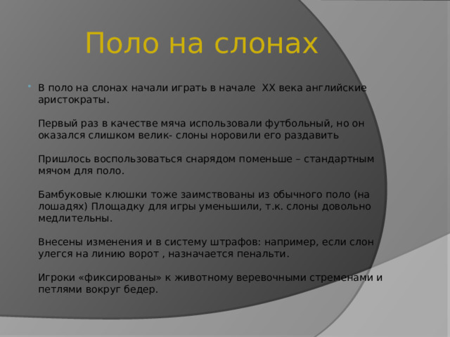 Поло на слонах В поло на слонах начали играть в начале XX века английские аристократы.   Первый раз в качестве мяча использовали футбольный, но он оказался слишком велик- слоны норовили его раздавить   Пришлось воспользоваться снарядом поменьше – стандартным мячом для поло.   Бамбуковые клюшки тоже заимствованы из обычного поло (на лошадях) Площадку для игры уменьшили, т.к. слоны довольно медлительны.   Внесены изменения и в систему штрафов: например, если слон улегся на линию ворот , назначается пенальти.   Игроки «фиксированы» к животному веревочными стременами и петлями вокруг бедер. 