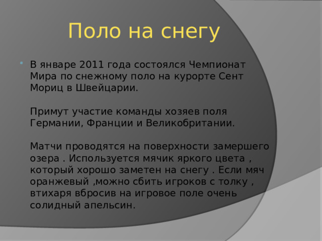 Поло на снегу В январе 2011 года состоялся Чемпионат Мира по снежному поло на курорте Сент Мориц в Швейцарии.   Примут участие команды хозяев поля Германии, Франции и Великобритании.   Матчи проводятся на поверхности замершего озера . Используется мячик яркого цвета , который хорошо заметен на снегу . Если мяч оранжевый ,можно сбить игроков с толку , втихаря вбросив на игровое поле очень солидный апельсин. 