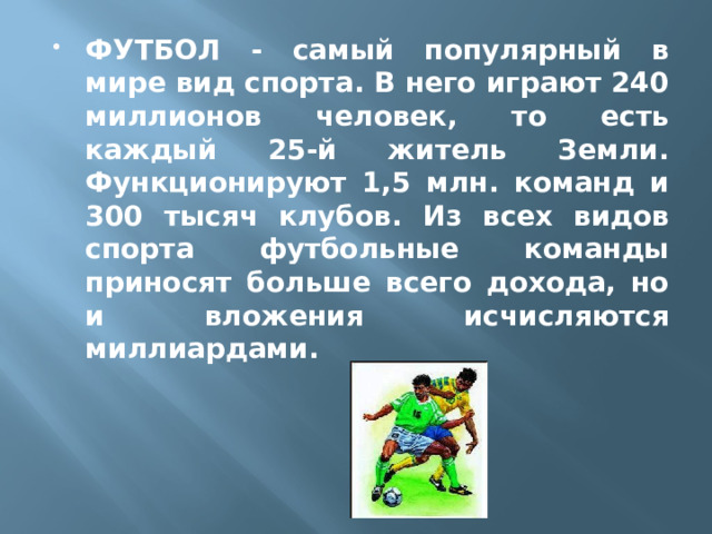 ФУТБОЛ - самый популярный в мире вид спорта. В него играют 240 миллионов человек, то есть каждый 25-й житель Земли. Функционируют 1,5 млн. команд и 300 тысяч клубов. Из всех видов спорта футбольные команды приносят больше всего дохода, но и вложения исчисляются миллиардами.   