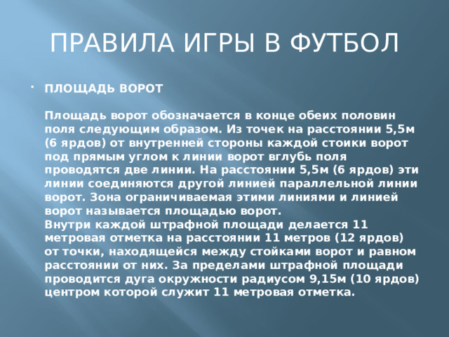 ПРАВИЛА ИГРЫ В ФУТБОЛ ПЛОЩАДЬ ВОРОТ   Площадь ворот обозначается в конце обеих половин поля следующим образом. Из точек на расстоянии 5,5м (6 ярдов) от внутренней стороны каждой стоики ворот под прямым углом к линии ворот вглубь поля проводятся две линии. На расстоянии 5,5м (6 ярдов) эти линии соединяются другой линией параллельной линии ворот. Зона ограничиваемая этими линиями и линией ворот называется площадью ворот.  Внутри каждой штрафной площади делается 11 метровая отметка на расстоянии 11 метров (12 ярдов) от точки, находящейся между стойками ворот и равном расстоянии от них. За пределами штрафной площади проводится дуга окружности радиусом 9,15м (10 ярдов) центром которой служит 11 метровая отметка. 