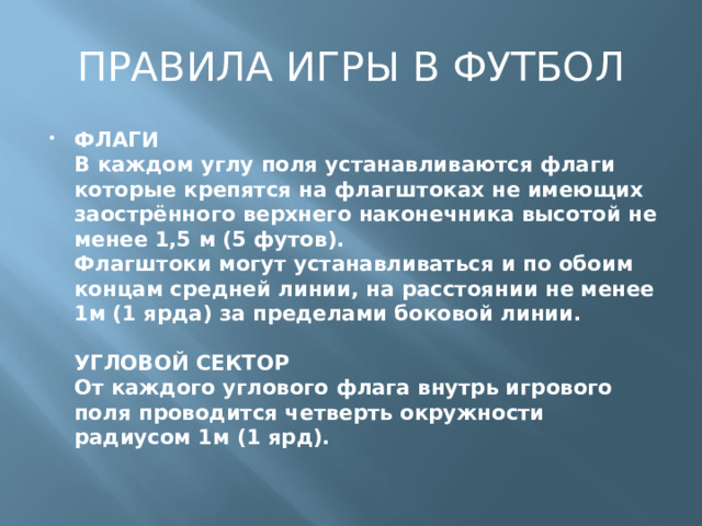 ПРАВИЛА ИГРЫ В ФУТБОЛ ФЛАГИ  В каждом углу поля устанавливаются флаги которые крепятся на флагштоках не имеющих заострённого верхнего наконечника высотой не менее 1,5 м (5 футов).  Флагштоки могут устанавливаться и по обоим концам средней линии, на расстоянии не менее 1м (1 ярда) за пределами боковой линии.   УГЛОВОЙ СЕКТОР  От каждого углового флага внутрь игрового поля проводится четверть окружности радиусом 1м (1 ярд).   