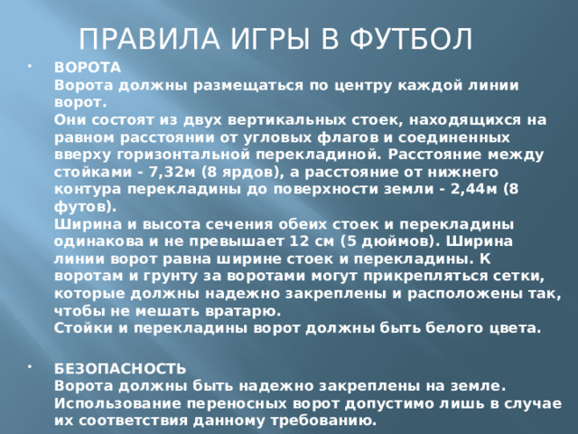 ПРАВИЛА ИГРЫ В ФУТБОЛ ВОРОТА  Ворота должны размещаться по центру каждой линии ворот.  Они состоят из двух вертикальных стоек, находящихся на равном расстоянии от угловых флагов и соединенных вверху горизонтальной перекладиной. Расстояние между стойками - 7,32м (8 ярдов), а расстояние от нижнего контура перекладины до поверхности земли - 2,44м (8 футов).  Ширина и высота сечения обеих стоек и перекладины одинакова и не превышает 12 см (5 дюймов). Ширина линии ворот равна ширине стоек и перекладины. К воротам и грунту за воротами могут прикрепляться сетки, которые должны надежно закреплены и расположены так, чтобы не мешать вратарю.  Стойки и перекладины ворот должны быть белого цвета. БЕЗОПАСНОСТЬ  Ворота должны быть надежно закреплены на земле. Использование переносных ворот допустимо лишь в случае их соответствия данному требованию.     