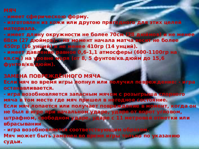 МЯЧ  - имеет сферическою форму.  - изготовлен из кожи или другою пригодного для этих целей материала.  - имеет длину окружности не более 70см (28 дюймов) и не менее 68см (27 дюймов). - на момент начала матча весит не более 450гр (16 унций) и не менее 410гр (14 унций).  - имеет давление равное 0,6-1,1 атмосферы (600-1100гр на кв.см.) на уровне моря (от 8, 5 фунтов/кв.дюйм до 15,6 фунтов/кв/дюйм).   ЗАМЕНА ПОВРЕЖДЁННОГО МЯЧА  Если мяч во время игры лопнул или получил повреждение: - игра останавливается.  - игра возобновляется запасным мячом с розыгрыша спорного мяча в том месте где мяч пришел в негодное состояние.  Если мяч лопается или получает повреждение в момент, когда он не был в игре при начальном ударе, ударе от ворот угловом, штрафном, свободном ударе. ударе с 11 метровой отметки или вбрасывании  - игра возобновляется соответствующим образом.  Мяч может быть заменен во время игры только по указанию судьи.   