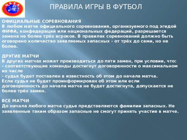 ПРАВИЛА ИГРЫ В ФУТБОЛ ОФИЦИАЛЬНЫЕ СОРЕВНОВАНИЯ  В любом матче официального соревнования, организуемого под эгидой ФИФА, конфедераций или национальных федераций, разрешается замена не более трёх игроков. В правилах соревнований должно быть оговорено количество заявляемых запасных - от трёх до семи, но не более.   ДРУГИЕ МАТЧИ  В других матчах может производиться до пяти замен, при условии, что:  - соответствующие команды достигнут договоренности о максимальном их числе  - судья будет поставлен в известность об этом до начала матча.  Если судья не будет проинформирован об этом или если договоренность до начала матча не будет достигнута, допускается не более трёх замен.   ВСЕ МАТЧИ  До начала любого матча судье представляются фамилии запасных. Не заявленные таким образом запасные не смогут принять участие в матче.     