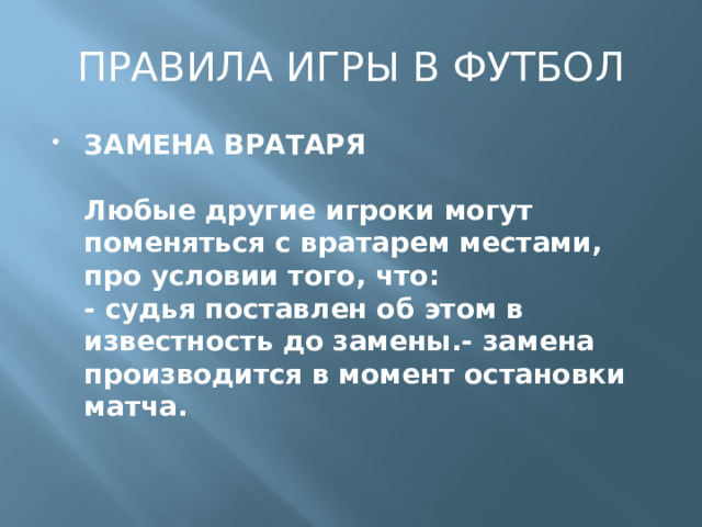 ПРАВИЛА ИГРЫ В ФУТБОЛ ЗАМЕНА ВРАТАРЯ   Любые другие игроки могут поменяться с вратарем местами, про условии того, что:  - судья поставлен об этом в известность до замены.- замена производится в момент остановки матча. 