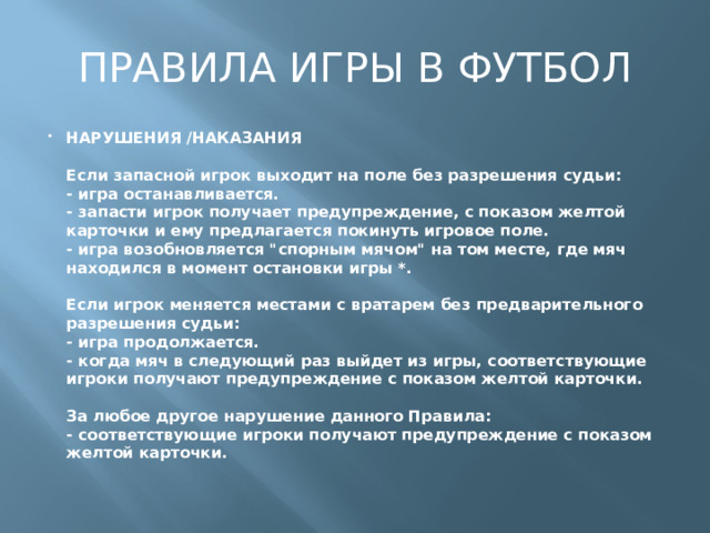 ПРАВИЛА ИГРЫ В ФУТБОЛ НАРУШЕНИЯ /НАКАЗАНИЯ   Если запасной игрок выходит на поле без разрешения судьи:  - игра останавливается.  - запасти игрок получает предупреждение, с показом желтой карточки и ему предлагается покинуть игровое поле.  - игра возобновляется 