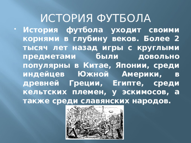 ИСТОРИЯ ФУТБОЛА История футбола уходит своими корнями в глубину веков. Более 2 тысяч лет назад игры с круглыми предметами были довольно популярны в Китае, Японии, среди индейцев Южной Америки, в древней Греции, Египте, среди кельтских племен, у эскимосов, а также среди славянских народов. 