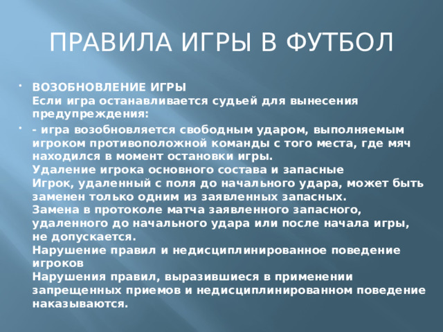 ПРАВИЛА ИГРЫ В ФУТБОЛ ВОЗОБНОВЛЕНИЕ ИГРЫ  Если игра останавливается судьей для вынесения предупреждения: - игра возобновляется свободным ударом, выполняемым игроком противоположной команды с того места, где мяч находился в момент остановки игры.  Удаление игрока основного состава и запасные  Игрок, удаленный с поля до начального удара, может быть заменен только одним из заявленных запасных.  Замена в протоколе матча заявленного запасного, удаленного до начального удара или после начала игры, не допускается.  Нарушение правил и недисциплинированное поведение игроков  Нарушения правил, выразившиеся в применении запрещенных приемов и недисциплинированном поведение наказываются.   