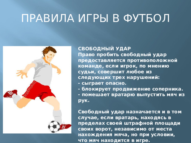 ПРАВИЛА ИГРЫ В ФУТБОЛ СВОБОДНЫЙ УДАР  Право пробить свободный удар предоставляется противоположной команде, если игрок, по мнению судьи, совершит любое из следующих трех нарушений:  - сыграет опасно.  - блокирует продвижение соперника.  - помешает вратарю выпустить мяч из рук.   Свободный удар назначается и в том случае, если вратарь, находясь в пределах своей штрафной площади своих ворот, независимо от места нахождения мяча, но при условии, что мяч находится в игре.   