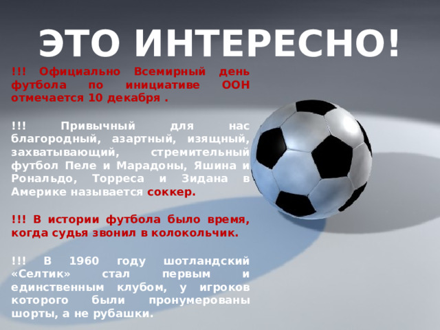 ЭТО ИНТЕРЕСНО! !!! Официально Всемирный день футбола по инициативе ООН отмечается 10 декабря . !!! Привычный для нас благородный, азартный, изящный, захватывающий, стремительный футбол Пеле и Марадоны, Яшина и Рональдо, Торреса и Зидана в Америке называется соккер. !!! В истории футбола было время, когда судья звонил в колокольчик. !!! В 1960 году шотландский «Селтик» стал первым и единственным клубом, у игроков которого были пронумерованы шорты, а не рубашки. 