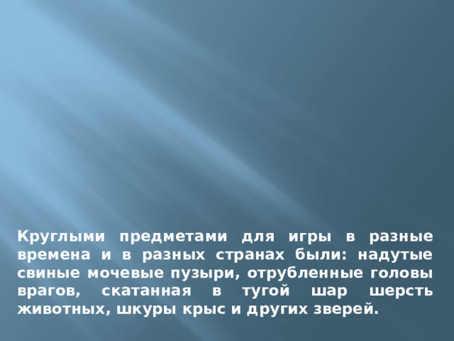 Круглыми предметами для игры в разные времена и в разных странах были: надутые свиные мочевые пузыри, отрубленные головы врагов, скатанная в тугой шар шерсть животных, шкуры крыс и других зверей. 