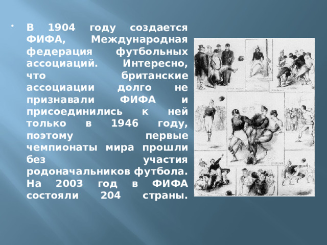 В 1904 году создается ФИФА, Международная федерация футбольных ассоциаций. Интересно, что британские ассоциации долго не признавали ФИФА и присоединились к ней только в 1946 году, поэтому первые чемпионаты мира прошли без участия родоначальников футбола. На 2003 год в ФИФА состояли 204 страны.   