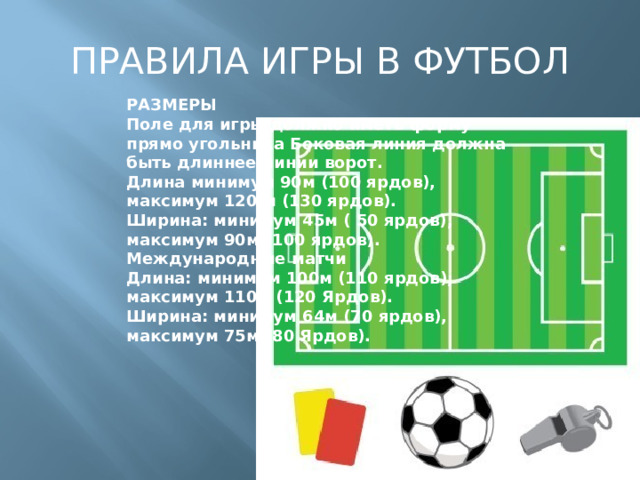 ПРАВИЛА ИГРЫ В ФУТБОЛ РАЗМЕРЫ  Поле для игры должно иметь форму прямо угольника Боковая линия должна быть длиннее линии ворот.  Длина минимум 90м (100 ярдов), максимум 120 м (130 ярдов).  Ширина: минимум 45м ( 50 ярдов), максимум 90м (100 ярдов).  Международные матчи  Длина: минимум 100м (110 ярдов), максимум 110м (120 Ярдов).  Ширина: минимум 64м (70 ярдов), максимум 75м (80 Ярдов).   