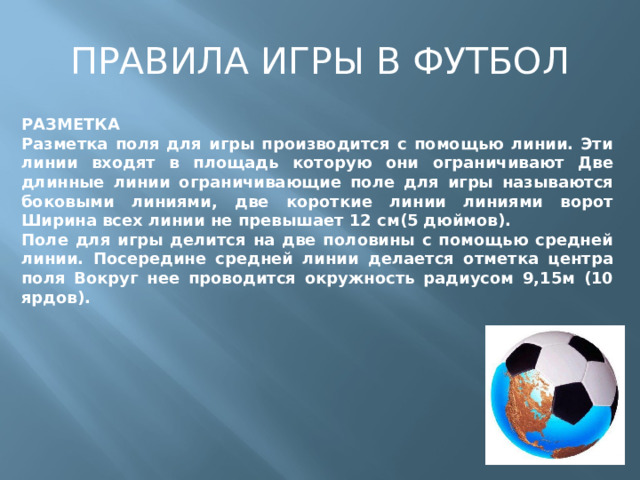 ПРАВИЛА ИГРЫ В ФУТБОЛ РАЗМЕТКА Разметка поля для игры производится с помощью линии. Эти линии входят в площадь которую они ограничивают Две длинные линии ограничивающие поле для игры называются боковыми линиями, две короткие линии линиями ворот Ширина всех линии не превышает 12 см(5 дюймов). Поле для игры делится на две половины с помощью средней линии. Посередине средней линии делается отметка центра поля Вокруг нее проводится окружность радиусом 9,15м (10 ярдов). 