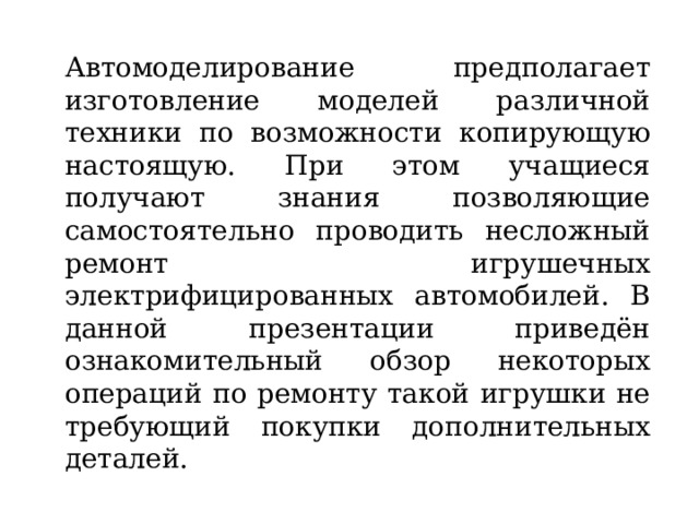 Автомоделирование предполагает изготовление моделей различной техники по возможности копирующую настоящую. При этом учащиеся получают знания позволяющие самостоятельно проводить несложный ремонт игрушечных электрифицированных автомобилей. В данной презентации приведён ознакомительный обзор некоторых операций по ремонту такой игрушки не требующий покупки дополнительных деталей. 