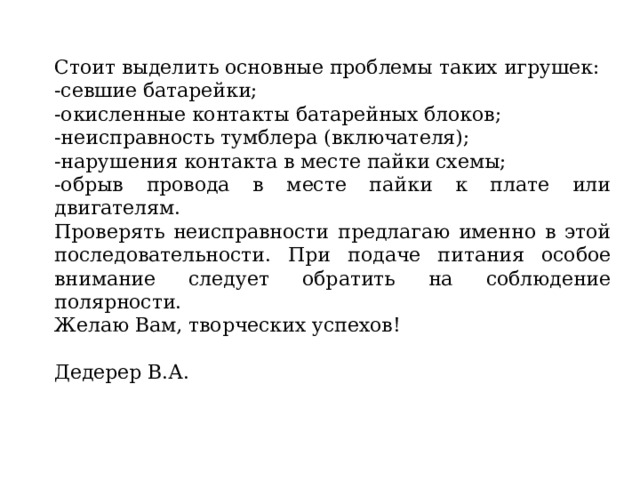 Стоит выделить основные проблемы таких игрушек: -севшие батарейки; -окисленные контакты батарейных блоков; -неисправность тумблера (включателя); -нарушения контакта в месте пайки схемы; -обрыв провода в месте пайки к плате или двигателям. Проверять неисправности предлагаю именно в этой последовательности. При подаче питания особое внимание следует обратить на соблюдение полярности. Желаю Вам, творческих успехов! Дедерер В.А. 