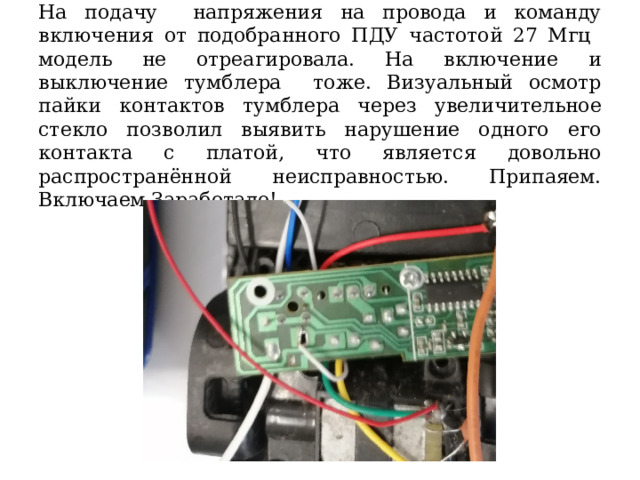 На подачу напряжения на провода и команду включения от подобранного ПДУ частотой 27 Мгц модель не отреагировала. На включение и выключение тумблера тоже. Визуальный осмотр пайки контактов тумблера через увеличительное стекло позволил выявить нарушение одного его контакта с платой, что является довольно распространённой неисправностью. Припаяем. Включаем.Заработало! 