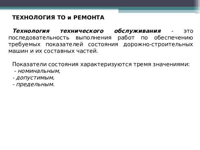 ТЕХНОЛОГИЯ ТО и РЕМОНТА Технология технического обслуживания  - это последовательность выполнения работ по обеспечению требуемых показателей состояния дорожно-строительных машин и их составных частей. Показатели состояния характеризуются тремя значениями:  - номинальным, - допустимым, - предельным.  