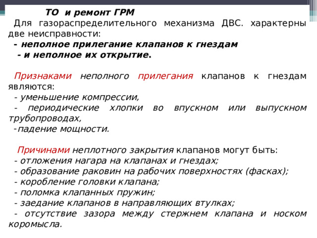  ТО и ремонт ГРМ Для газораспределительного механизма ДВС. характерны две неисправности: - неполное прилегание клапанов к гнездам  - и неполное их открытие .  Признаками  неполного прилегания  клапанов к гнездам являются: - уменьшение компрессии, - периодические хлопки во впускном или выпускном трубопроводах, падение мощности.   Причинами неплотного закрытия клапанов могут быть: - отложения нагара на клапанах и гнездах; - образование раковин на рабочих поверхностях (фасках); - коробление головки клапана; - поломка клапанных пружин; - заедание клапанов в направляющих втулках; - отсутствие зазора между стержнем клапана и носком коромысла.  
