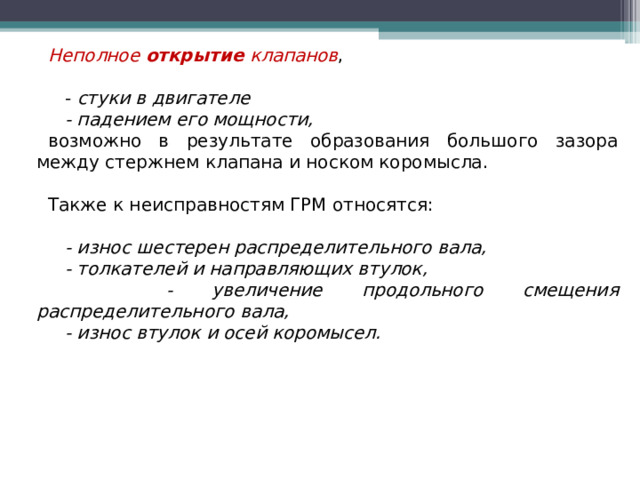 Неполное открытие клапанов ,  - стуки в двигателе  - падением его мощности,  возможно в результате образования большого зазора между стержнем клапана и носком коромысла. Также к неисправностям ГРМ относятся:  - износ шестерен распределительного вала,  - толкателей и направляющих втулок,  - увеличение продольного смещения распределительного вала,  - износ втулок и осей коромысел.    