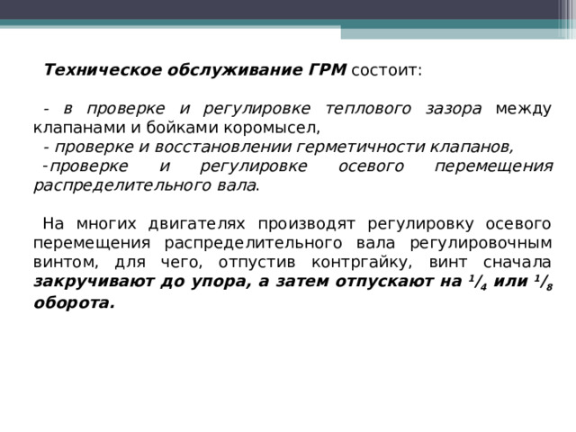 Техническое обслуживание ГРМ  состоит: - в проверке и регулировке теплового зазора между клапанами и бойками коромысел, - проверке и восстановлении герметичности клапанов, проверке и регулировке осевого перемещения распределительного вала . На многих двигателях производят регулировку осевого перемещения распределительного вала регулировочным винтом, для чего, отпустив контргайку, винт сначала закручивают до упора, а затем отпускают на 1 / 4 или 1 / 8 оборота.  