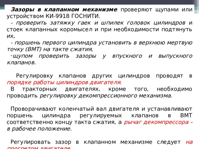 Зазоры в клапанном механизме проверяют щупами или устройством КИ-9918 ГОСНИТИ. - проверить затяжку гаек и шпилек головок цилиндров и стоек клапанных коромысел и при необходимости подтянуть их, - поршень первого цилиндра установить в верхнюю мертвую точку (ВМТ) на такте сжатия, щупом проверить зазоры у впускного и выпускного клапанов .  Регулировку клапанов других цилиндров проводят в порядке работы цилиндров двигателя. В тракторных двигателях, кроме того, необходимо проводить регулировку декомпрессионного механизма.  Проворачивают коленчатый вал двигателя и устанавливают поршень цилиндра регулируемых клапанов в ВМТ соответственно концу такта сжатия, а рычаг декомпрессора - в рабочее положение .  Регулировать зазор в клапанном механизме следует на прогретом двигателе .  