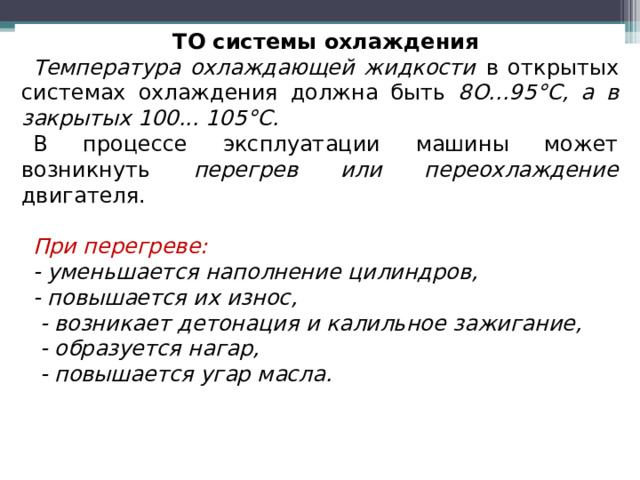 ТО системы охлаждения Температура охлаждающей жидкости в открытых системах охлаждения должна быть 8О...95°С, а в закрытых 100... 105°С. В процессе эксплуатации машины может возникнуть перегрев или переохлаждение двигателя. При перегреве: - уменьшается наполнение цилиндров, - повышается их износ,  - возникает детонация и калильное зажигание,  - образуется нагар,  - повышается угар масла.    