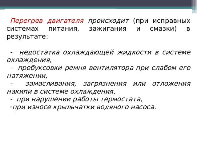 Перегрев двигателя происходит (при исправных системах питания, зажигания и смазки) в результате: - недостатка охлаждающей жидкости в системе охлаждения, - пробуксовки ремня вентилятора при слабом его натяжении, - замасливания, загрязнения или отложения накипи в системе охлаждения, - при нарушении работы термостата, при износе крыльчатки водяного насоса.  