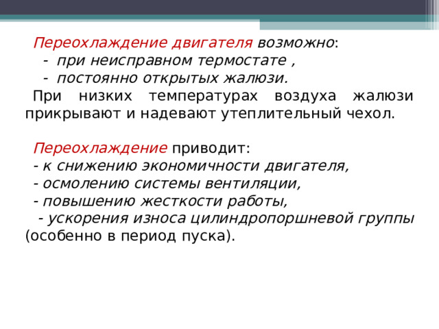 Переохлаждение двигателя возможно :  - при неисправном термостате ,  - постоянно открытых жалюзи. При низких температурах воздуха жалюзи прикрывают и надевают утеплительный чехол. Переохлаждение  приводит: - к снижению экономичности двигателя, - осмолению системы вентиляции, - повышению жесткости работы,  - ускорения износа цилиндропоршневой группы (особенно в период пуска). 