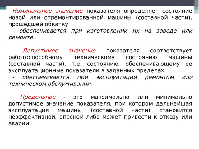 Номинальное значение  показателя определяет состояние новой или отремонтированной машины (составной части), прошедшей обкатку. - обеспечивается при изготовлении их на заводе или ремонте.  Допустимое значение  показателя соответствует работоспособному техническому состоянию машины (составной части), т.е. состоянию, обеспечивающему ее эксплуатационные показатели в заданных пределах. - обеспечивается при эксплуатации ремонтом или техническом обслуживании .  Предельное - это максимально или минимально допустимое значение показателя, при котором дальнейшая эксплуатация машины (составной части) становится неэффективной, опасной либо может привести к отказу или аварии.  