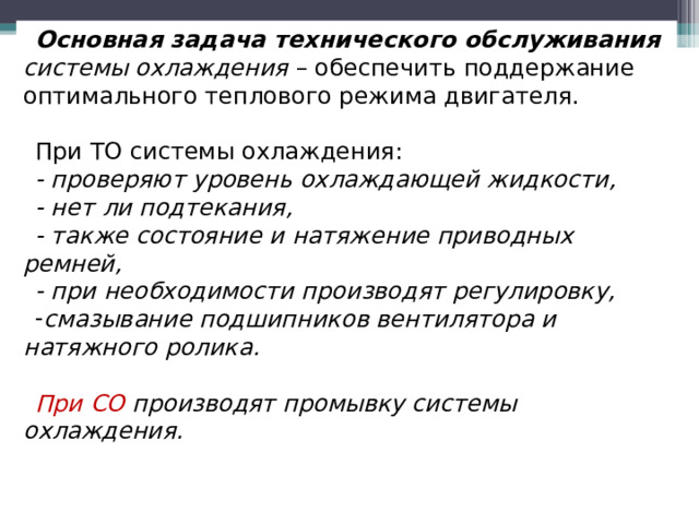 Основная задача технического обслуживания  системы охлаждения – обеспечить поддержание оптимального теплового режима двигателя. При ТО системы охлаждения: - проверяют уровень охлаждающей жидкости, - нет ли подтекания, - также состояние и натяжение приводных ремней, - при необходимости производят регулировку, смазывание подшипников вентилятора и натяжного ролика.  При СО производят промывку системы охлаждения.   