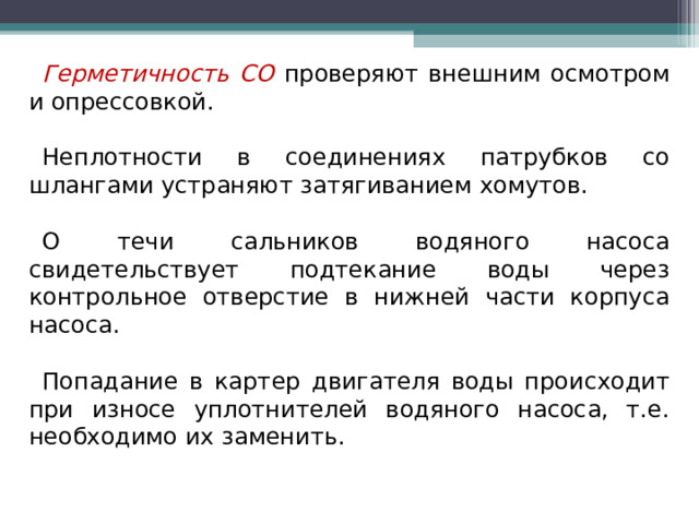 Герметичность СО проверяют внешним осмотром и опрессовкой. Неплотности в соединениях патрубков со шлангами устраняют затягиванием хомутов. О течи сальников водяного насоса свидетельствует подтекание воды через контрольное отверстие в нижней части корпуса насоса. Попадание в картер двигателя воды происходит при износе уплотнителей водяного насоса, т.е. необходимо их заменить. 