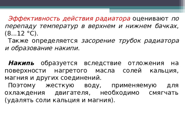 Эффективность действия радиатора  оценивают по перепаду температур в верхнем и нижнем бачках , (8...12 °С). Также определяется засорение трубок радиатора и образование накипи . Накипь  образуется вследствие отложения на поверхности нагретого масла солей кальция, магния и других соединений. Поэтому жесткую воду, применяемую для охлаждения двигателя, необходимо смягчать (удалять соли кальция и магния).  