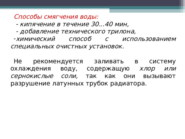 Способы смягчения воды:   - кипячение в течение 30...40 мин,  - добавление технического трилона, химический способ с использованием специальных очистных установок.  Не рекомендуется заливать в систему охлаждения воду, содержащую хлор или сернокислые соли, так как они вызывают разрушение латунных трубок радиатора. 