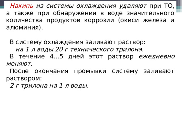 Накипь из системы охлаждения удаляют при ТО, а также при обнаружении в воде значительного количества продуктов коррозии (окиси железа и алюминия). В систему охлаждения заливают раствор:  на 1 л воды 20 г технического трилона.  В течение 4...5 дней этот раствор ежедневно меняют. После окончания промывки систему заливают раствором: 2 г трилона на 1 л воды.  