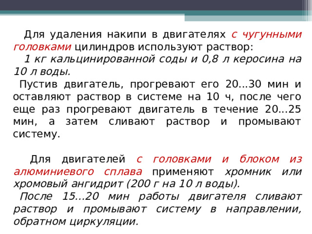   Для удаления накипи в двигателях с чугунными головками цилиндров используют раствор:  1 кг кальцинированной соды и 0,8 л керосина на 10 л воды.  Пустив двигатель, прогревают его 20...30 мин и оставляют раствор в системе на 10 ч, после чего еще раз прогревают двигатель в течение 20...25 мин, а затем сливают раствор и промывают систему.  Для двигателей с головками и блоком из алюминиевого сплава применяют хромник или хромовый ангидрит (200 г на 10 л воды). После 15...20 мин работы двигателя сливают раствор и промывают систему в направлении, обратном циркуляции. 