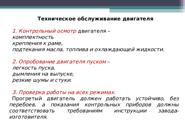 Техническое обслуживание двигателя 1. Контрольный осмотр  двигателя – комплектность крепления к раме, подтекания масла, топлива и охлаждающей жидкости.  2. Опробование двигателя пуском  – легкость пуска, дымления на выпуске, резкие шумы и стуки.  3. Проверка работы на всех режимах . Прогретый двигатель должен работать устойчиво, без перебоев, а показания контрольных приборов должны соответствовать требованиям инструкции завода-изготовителя.  