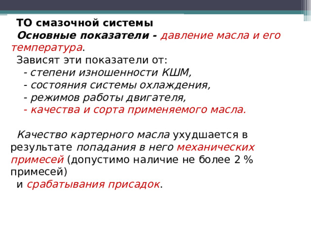 ТО смазочной системы Основные показатели - давление масла и его температура . Зависят эти показатели от:  - степени изношенности КШМ,  - состояния системы охлаждения,  - режимов работы двигателя,  - качества и сорта применяемого масла.  Качество картерного масла ухудшается в результате попадания в него механических примесей  (допустимо наличие не более 2 % примесей) и срабатывания присадок .  
