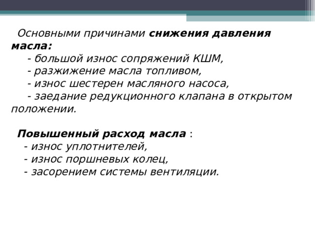 Основными причинами снижения давления масла:  - большой износ сопряжений КШМ,  - разжижение масла топливом,  - износ шестерен масляного насоса,  - заедание редукционного клапана в открытом положении.  Повышенный расход масла  :  - износ уплотнителей,  - износ поршневых колец,  - засорением системы вентиляции. 
