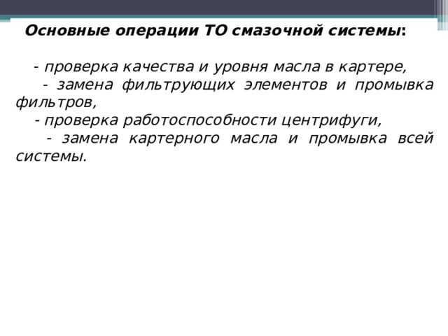 Основные операции ТО смазочной системы :   - проверка качества и уровня масла в картере,  - замена фильтрующих элементов и промывка фильтров,  - проверка работоспособности центрифуги,  - замена картерного масла и промывка всей системы.   