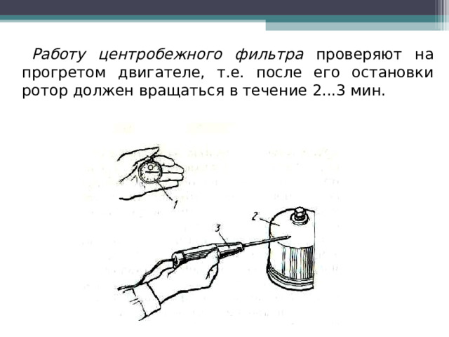 Работу центробежного фильтра проверяют на прогретом двигателе, т.е. после его остановки ротор должен вращаться в течение 2...3 мин. 