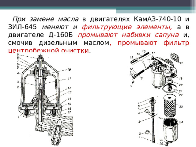 При замене масла в двигателях КамАЗ-740-10 и ЗИЛ-645 меняют и фильтрующие элементы,  а в двигателе Д-160Б промывают набивки сапуна и, смочив дизельным маслом , промывают фильтр центробежной очистки . 