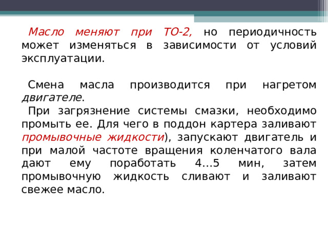 Масло  меняют при ТО-2,  но периодичность может изменяться в зависимости от условий эксплуатации. Смена масла производится при нагретом двигателе . При загрязнение системы смазки, необходимо промыть ее. Для чего в поддон картера заливают промывочные жидкости ), запускают двигатель и при малой частоте вращения коленчатого вала дают ему поработать 4…5 мин, затем промывочную жидкость сливают и заливают свежее масло. 
